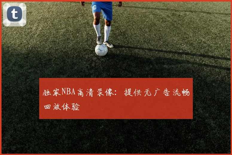 独家NBA高清录像:提供无广告流畅回放体验
