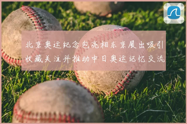 北京奥运纪念包亮相东京展出吸引收藏关注并推动中日奥运记忆交流