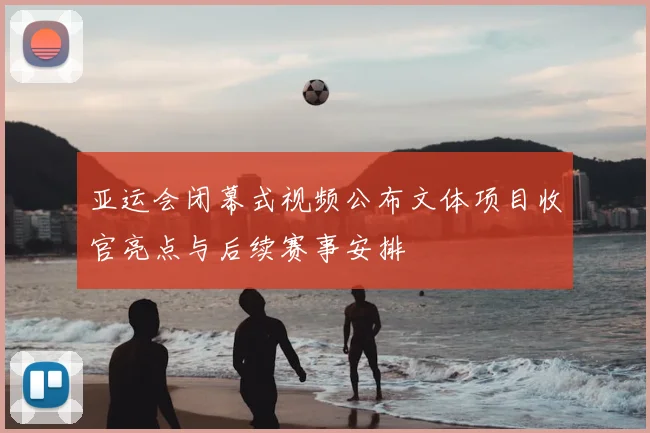 亚运会闭幕式视频公布文体项目收官亮点与后续赛事安排