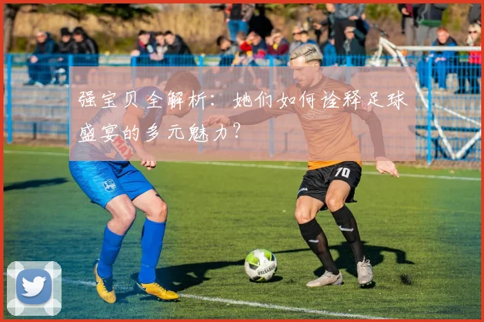 强宝贝全解析：她们如何诠释足球盛宴的多元魅力？