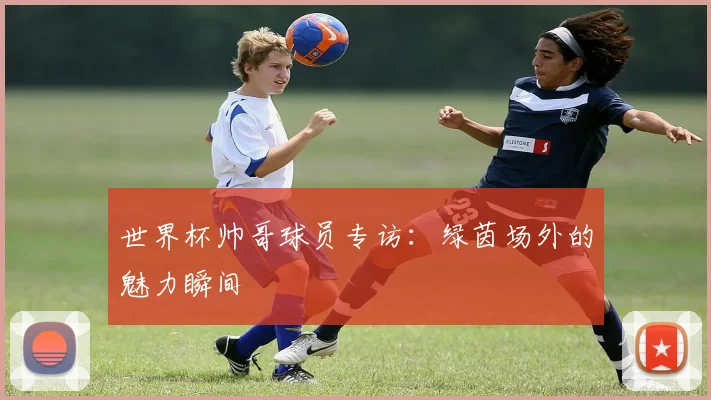世界杯帅哥球员专访：绿茵场外的魅力瞬间