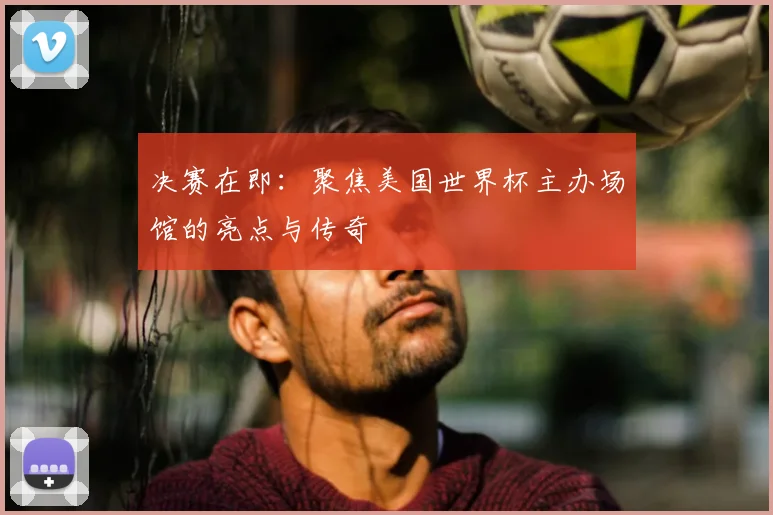 决赛在即：聚焦美国世界杯主办场馆的亮点与传奇
