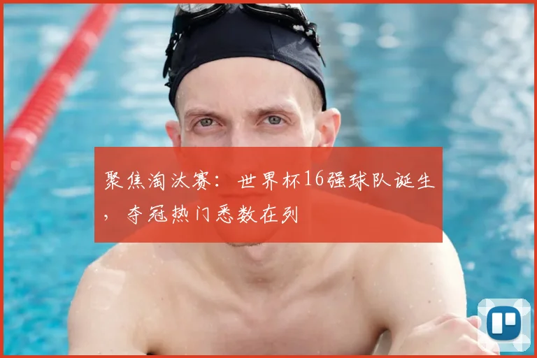 聚焦淘汰赛：世界杯16强球队诞生，夺冠热门悉数在列