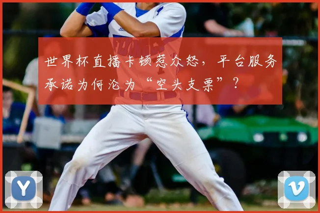 世界杯直播卡顿惹众怒,平台服务承诺为何沦为“空头支票”?