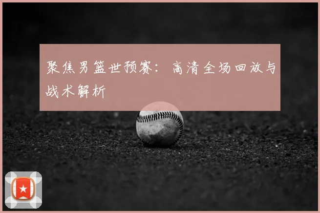 聚焦男篮世预赛：高清全场回放与战术解析