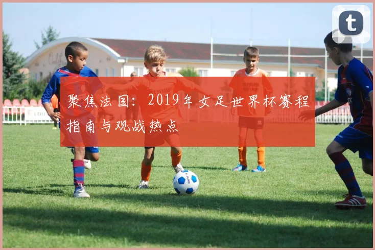聚焦法国：2019年女足世界杯赛程指南与观战热点