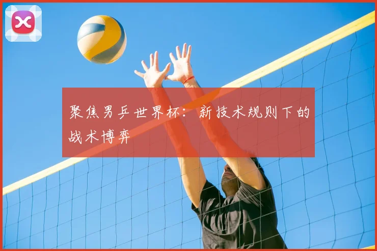 聚焦男乒世界杯：新技术规则下的战术博弈